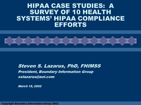 Copyright Boundary Information Group 2002 HIPAA CASE STUDIES: A SURVEY OF 10 HEALTH SYSTEMS’ HIPAA COMPLIANCE EFFORTS Steven S. Lazarus, PhD, FHIMSS President,