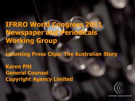 IFRRO World Congress 2011 Newspaper and Periodicals Working Group Licensing Press Clips: The Australian Story Karen Pitt General Counsel Copyright Agency.
