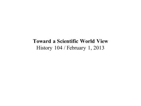 Toward a Scientific World View History 104 / February 1, 2013.