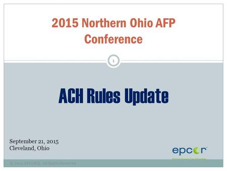 © 2015, EPCOR®. All Rights Reserved. 1 2015 Northern Ohio AFP Conference ACH Rules Update September 21, 2015 Cleveland, Ohio.