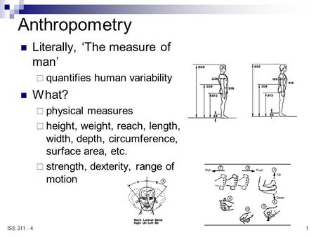1 ISE 311 - 4 Anthropometry Literally, ‘The measure of man’  quantifies human variability What?  physical measures  height, weight, reach, length, width,