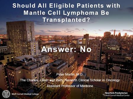 WEILL.CORNELL.EDU Should All Eligible Patients with Mantle Cell Lymphoma Be Transplanted? Answer: No Peter Martin, M.D. The Charles, Lillian and Betty.