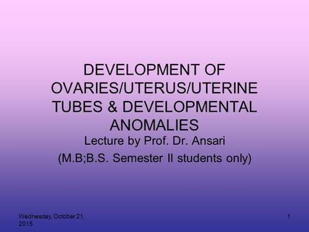 Wednesday, October 21, 2015 1 DEVELOPMENT OF OVARIES/UTERUS/UTERINE TUBES & DEVELOPMENTAL ANOMALIES Lecture by Prof. Dr. Ansari (M.B;B.S. Semester II students.