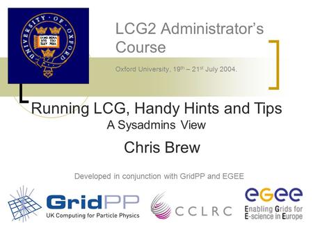 LCG2 Administrator’s Course Oxford University, 19 th – 21 st July 2004. Developed in conjunction with GridPP and EGEE Running LCG, Handy Hints and Tips.