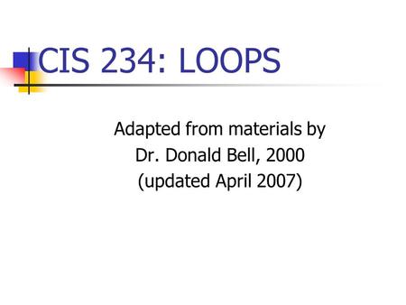 CIS 234: LOOPS Adapted from materials by Dr. Donald Bell, 2000 (updated April 2007)