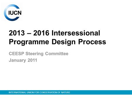INTERNATIONAL UNION FOR CONSERVATION OF NATURE 2013 – 2016 Intersessional Programme Design Process CEESP Steering Committee January 2011.