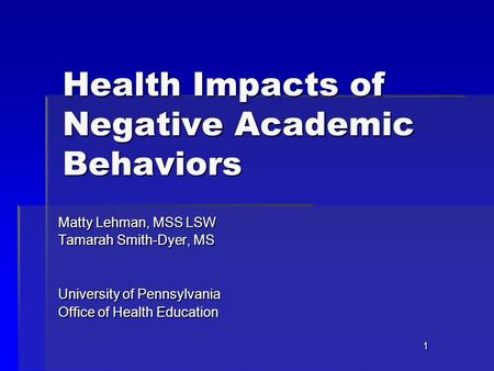 1 Health Impacts of Negative Academic Behaviors Matty Lehman, MSS LSW Tamarah Smith-Dyer, MS University of Pennsylvania Office of Health Education.