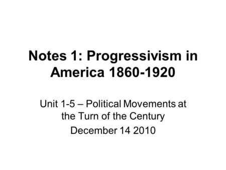 Notes 1: Progressivism in America 1860-1920 Unit 1-5 – Political Movements at the Turn of the Century December 14 2010.
