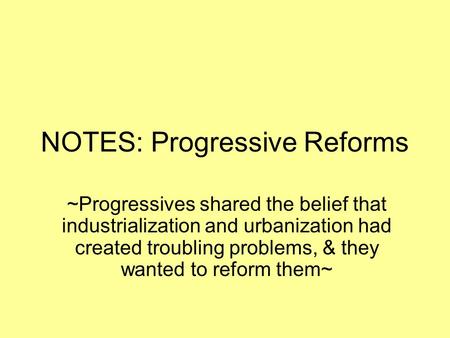 NOTES: Progressive Reforms ~Progressives shared the belief that industrialization and urbanization had created troubling problems, & they wanted to reform.