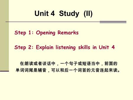 Unit 4 Study (II) Step 1: Opening Remarks Step 2: Explain listening skills in Unit 4 在朗读或者谈话中，一个句子或短语当中，前面的 单词词尾是辅音，可以和后一个词首的元音连起来读。