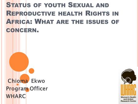 S TATUS OF YOUTH S EXUAL AND R EPRODUCTIVE HEALTH R IGHTS IN A FRICA : W HAT ARE THE ISSUES OF CONCERN. Chioma Ekwo Program Officer WHARC.