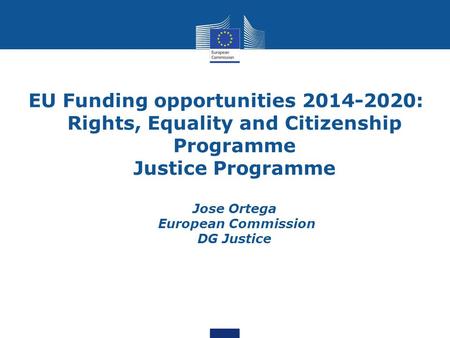 EU Funding opportunities 2014-2020: Rights, Equality and Citizenship Programme Justice Programme Jose Ortega European Commission DG Justice.