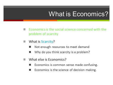 What is Economics? Economics is the social science concerned with the problem of scarcity What is Scarcity? Not enough resources to meet demand Why do.
