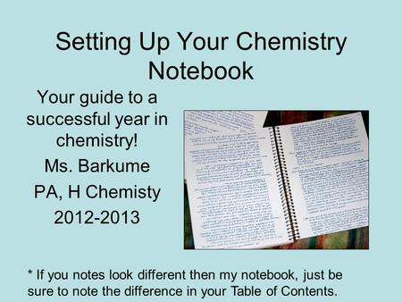 Setting Up Your Chemistry Notebook Your guide to a successful year in chemistry! Ms. Barkume PA, H Chemisty 2012-2013 * If you notes look different then.