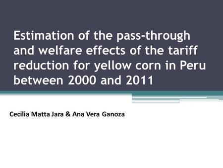 Estimation of the pass-through and welfare effects of the tariff reduction for yellow corn in Peru between 2000 and 2011 Cecilia Matta Jara & Ana Vera.