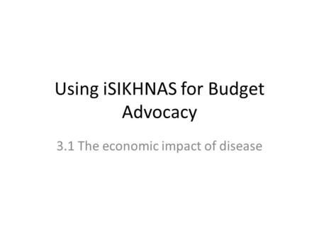 Using iSIKHNAS for Budget Advocacy 3.1 The economic impact of disease.