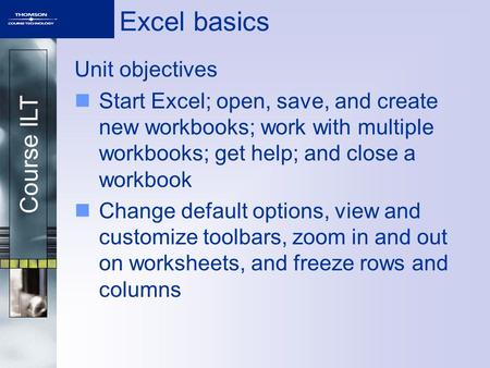 Course ILT Excel basics Unit objectives Start Excel; open, save, and create new workbooks; work with multiple workbooks; get help; and close a workbook.