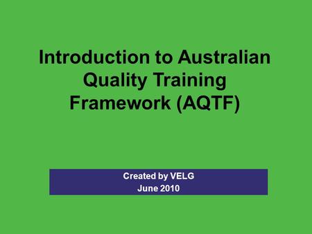 Introduction to Australian Quality Training Framework (AQTF) Created by VELG June 2010.