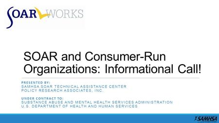 SOAR and Consumer-Run Organizations: Informational Call! PRESENTED BY: SAMHSA SOAR TECHNICAL ASSISTANCE CENTER POLICY RESEARCH ASSOCIATES, INC. UNDER CONTRACT.