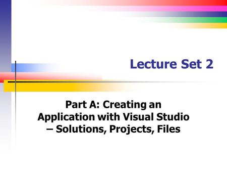Lecture Set 2 Part A: Creating an Application with Visual Studio – Solutions, Projects, Files.