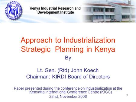 1 Approach to Industrialization Strategic Planning in Kenya By Lt. Gen. (Rtd) John Koech Chairman: KIRDI Board of Directors Paper presented during the.