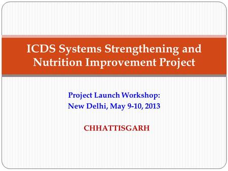 Project Launch Workshop: New Delhi, May 9-10, 2013 CHHATTISGARH ICDS Systems Strengthening and Nutrition Improvement Project.