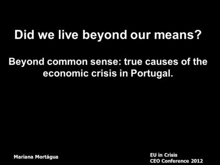 Did we live beyond our means? Beyond common sense: true causes of the economic crisis in Portugal. EU in Crisis CEO Conference 2012 Mariana Mortágua.