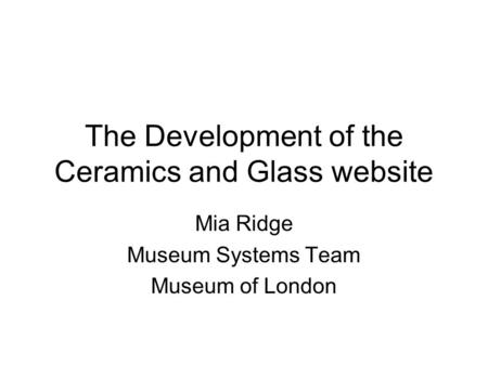 The Development of the Ceramics and Glass website Mia Ridge Museum Systems Team Museum of London.