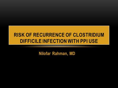 Nilofar Rahman, MD RISK OF RECURRENCE OF CLOSTRIDIUM DIFFICILE INFECTION WITH PPI USE.