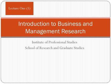 Institute of Professional Studies School of Research and Graduate Studies Introduction to Business and Management Research Lecture One (1)