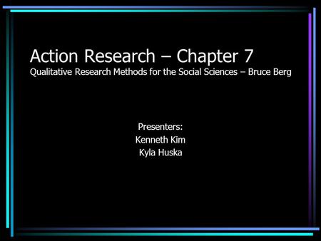 Action Research – Chapter 7 Qualitative Research Methods for the Social Sciences – Bruce Berg Presenters: Kenneth Kim Kyla Huska.