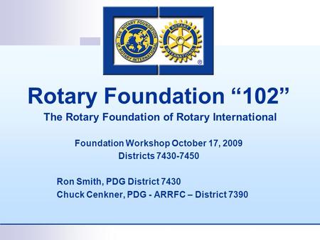 Rotary Foundation “102” The Rotary Foundation of Rotary International Foundation Workshop October 17, 2009 Districts 7430-7450 Ron Smith, PDG District.