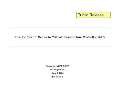 Role for Electric Sector in Critical Infrastructure Protection R&D Presented to NERC CIPC Washington D.C. June 9, 2005 Bill Muston Public Release.