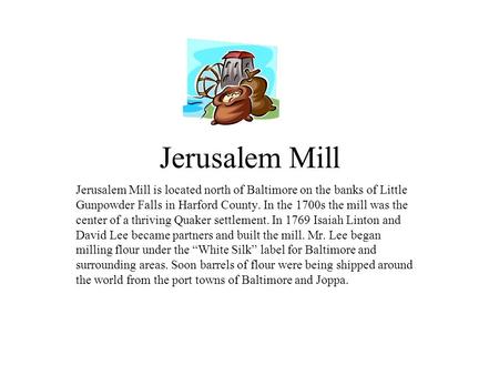 Jerusalem Mill Jerusalem Mill is located north of Baltimore on the banks of Little Gunpowder Falls in Harford County. In the 1700s the mill was the center.