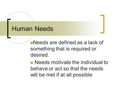 Human Needs Needs are defined as a lack of something that is required or desired. Needs motivate the individual to behave or act so that the needs will.