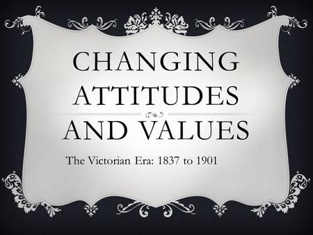 CHANGING ATTITUDES AND VALUES The Victorian Era: 1837 to 1901.