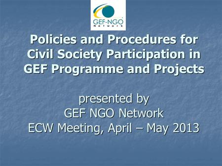 Policies and Procedures for Civil Society Participation in GEF Programme and Projects presented by GEF NGO Network ECW Meeting, April – May 2013.
