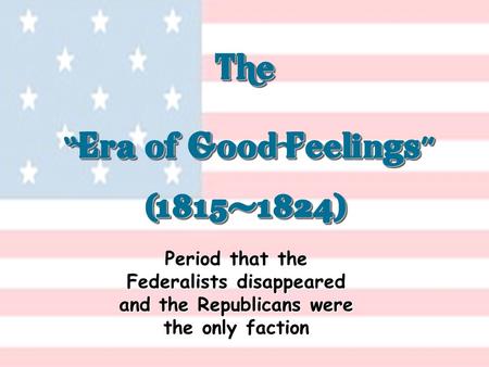 The “ Era of Good Feelings ” (1815-1824) (1815-1824) Period that the Federalists disappeared and the Republicans were the only faction.