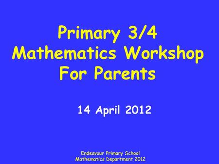 Primary 3/4 Mathematics Workshop For Parents 14 April 2012 Endeavour Primary School Mathematics Department 2012.