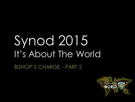 Synod 2015 It’s About The World BISHOP’S CHARGE - PART 2.
