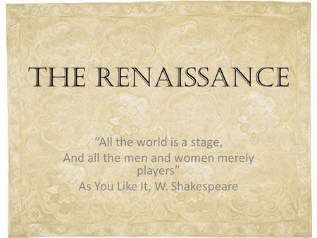 THE RENAISSANCE “All the world is a stage, And all the men and women merely players” As You Like It, W. Shakespeare.