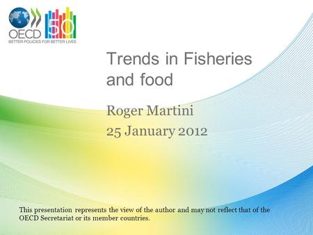 Trends in Fisheries and food Roger Martini 25 January 2012 This presentation represents the view of the author and may not reflect that of the OECD Secretariat.