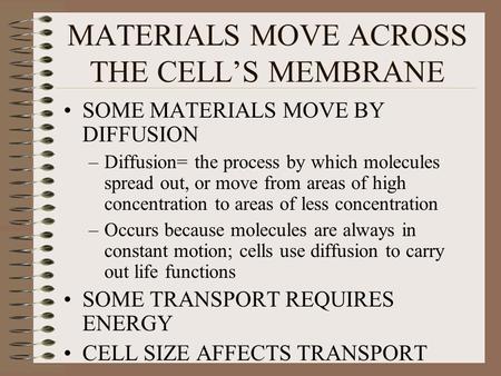 MATERIALS MOVE ACROSS THE CELL’S MEMBRANE SOME MATERIALS MOVE BY DIFFUSION –Diffusion= the process by which molecules spread out, or move from areas of.