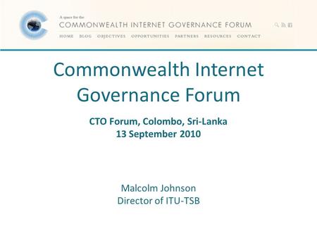 Commonwealth Internet Governance Forum CTO Forum, Colombo, Sri-Lanka 13 September 2010 Malcolm Johnson Director of ITU-TSB.