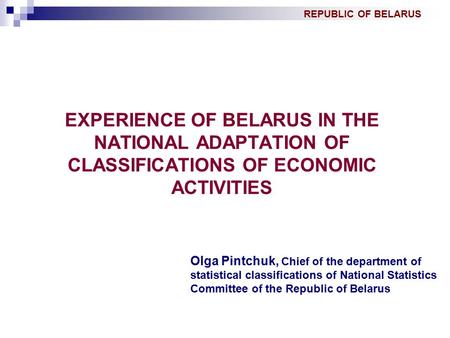 REPUBLIC OF BELARUS EXPERIENCE OF BELARUS IN THE NATIONAL ADAPTATION OF CLASSIFICATIONS OF ECONOMIC ACTIVITIES Olga Pintchuk, Chief of the department of.