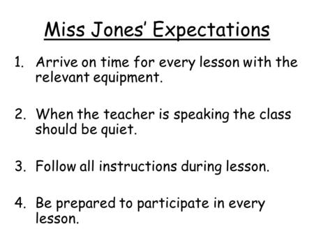Miss Jones’ Expectations 1.Arrive on time for every lesson with the relevant equipment. 2.When the teacher is speaking the class should be quiet. 3.Follow.