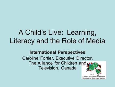 A Child’s Live: Learning, Literacy and the Role of Media International Perspectives Caroline Fortier, Executive Director, The Alliance for Children and.