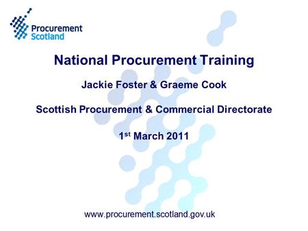 Www.procurement.scotland.gov.uk National Procurement Training Jackie Foster & Graeme Cook Scottish Procurement & Commercial Directorate 1 st March 2011.