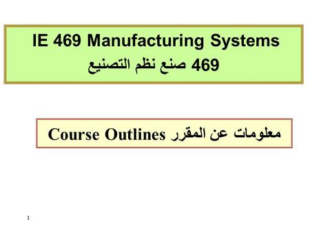 1 Course Outlines معلومات عن المقرر IE 469 Manufacturing Systems 469 صنع نظم التصنيع.