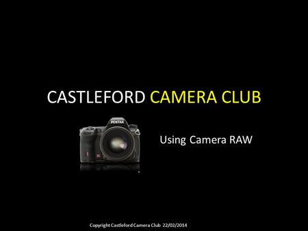 Copyright Castleford Camera Club 22/02/2014 CASTLEFORD CAMERA CLUB Using Camera RAW.